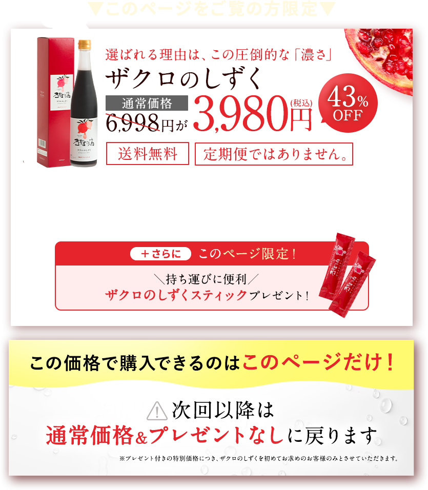 このページをご覧の方限定 選ばれる理由は、この圧倒的な「濃さ」 ザクロのしずく 通常価格6,998円が3,980円（税込）43%OFF 送料無料 定期購入の縛り無し ＋さらにこのページ限定！持ち運びに便利 ザクロのしずくスティックプレゼント！ この価格で購入できるのはこのページだけ！次回以降は通常価格＆プレゼントなしに戻ります