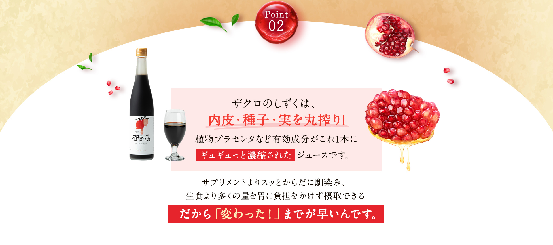Point02 ザクロのしずくは、内皮・種子・実を丸搾り！植物プラセンタなど有効成分がこれ1本にギュギュっと濃縮されたジュースです。だから「変わった！」までが早いんです。
