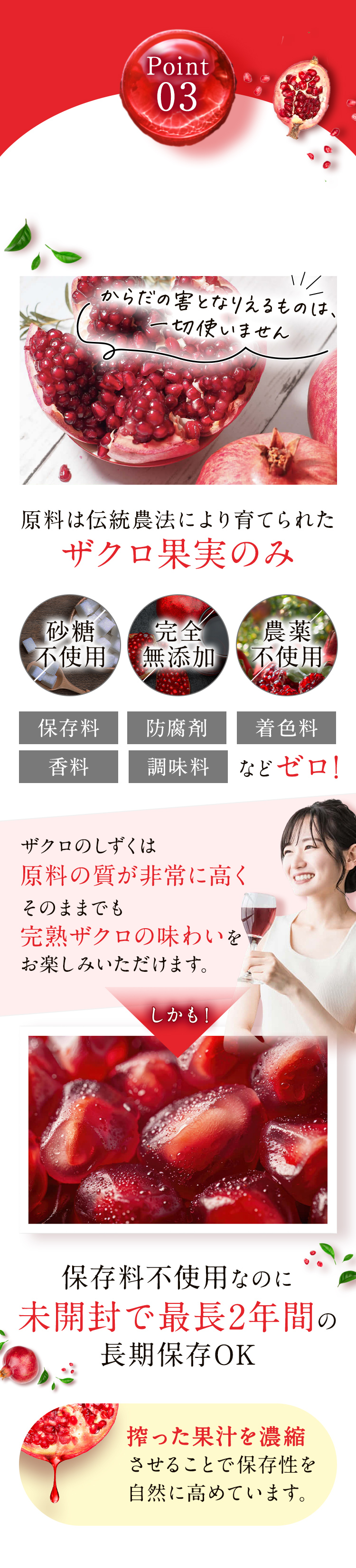 Point03 原料は伝統農法により育てられたザクロ果実のみ 砂糖不使用・完全無添加・農薬不使用 保存料 防腐剤 着色料 香料 調味料などゼロ！ 保存料不使用なのに未開封で最長2年間の長期保存OK
