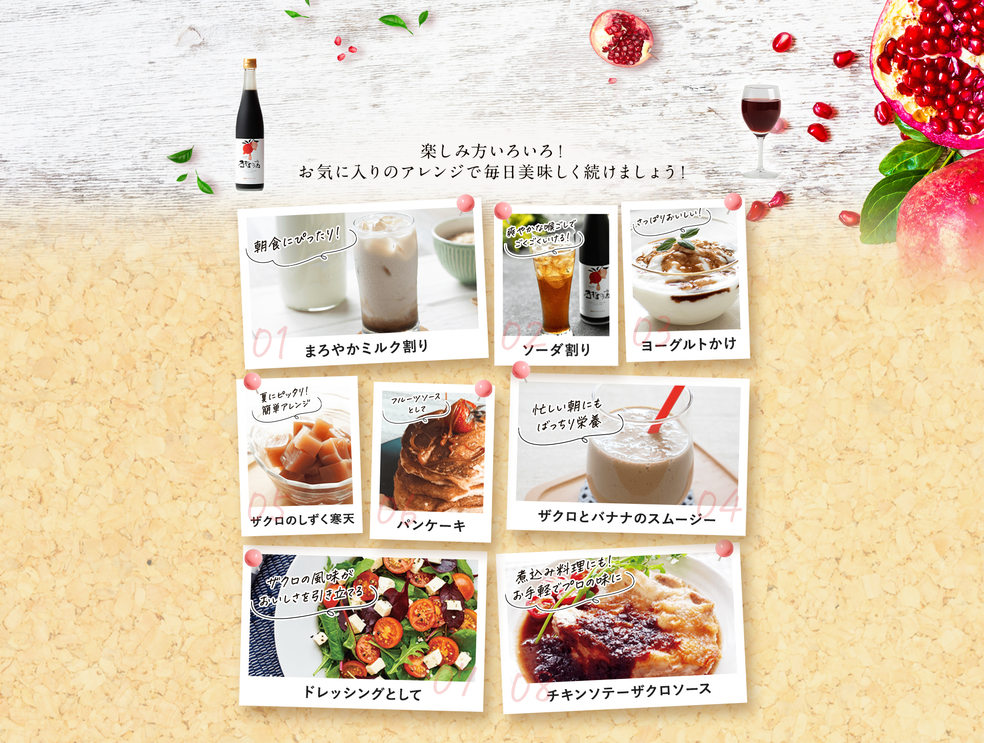 楽しみ方いろいろ！お気に入りのアレンジで毎日美味しく続けましょう！ 01まろやかミルク割り 02ソーダ割り 03ヨーグルトかけ 04ザクロとバナナのスムージー 05ザクロのしずく寒天 06パンケーキ 07ドレッシングとして 08チキンソテーザクロソース