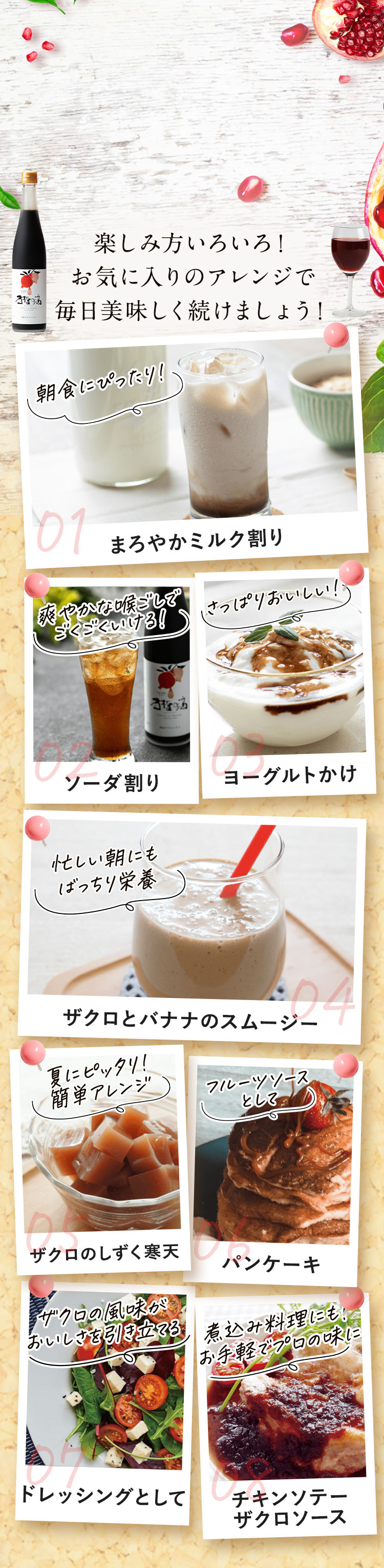 楽しみ方いろいろ！お気に入りのアレンジで毎日美味しく続けましょう！ 01まろやかミルク割り 02ソーダ割り 03ヨーグルトかけ 04ザクロとバナナのスムージー 05ザクロのしずく寒天 06パンケーキ 07ドレッシングとして 08チキンソテーザクロソース