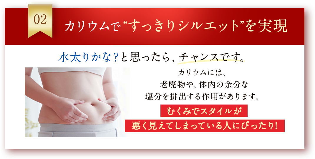 02 カリウムで“すっきりシルエット”を実現 カリウムには、老廃物や、体内の余分な塩分を排出する作用があります。