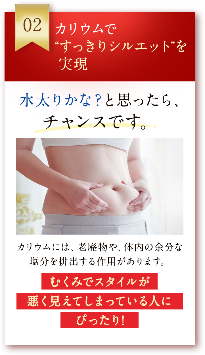 02 カリウムで“すっきりシルエット”を実現 カリウムには、老廃物や、体内の余分な塩分を排出する作用があります。